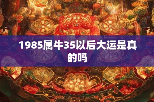 1985属牛35以后大运是真的吗 1985属牛35以后大运是真的吗