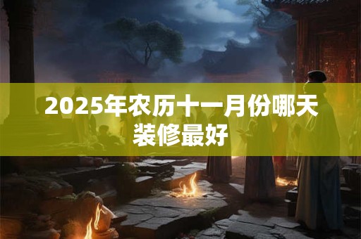 2025年农历十一月份哪天装修最好