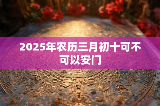 2025年农历三月初十可不可以安门 2025年农历三月初十可不可以安门