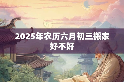 2025年农历六月初三搬家好不好 2025年农历六月初三搬家好不好