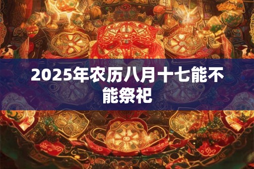 2025年农历八月十七能不能祭祀 2025年农历八月十七能不能祭祀
