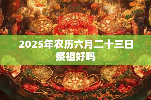 2025年农历六月二十三日祭祖好吗