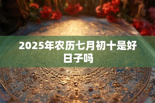2025年农历七月初十是好日子吗