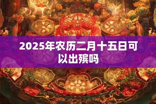 2025年农历二月十五日可以出殡吗