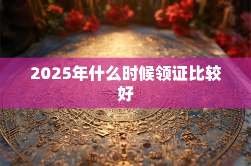 2025年什么时候领证比较好 2025年什么时候领证比较好