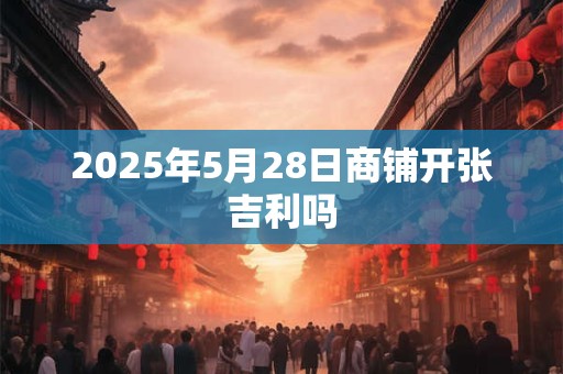 2025年5月28日商铺开张吉利吗 2025年5月28日商铺开张吉利吗