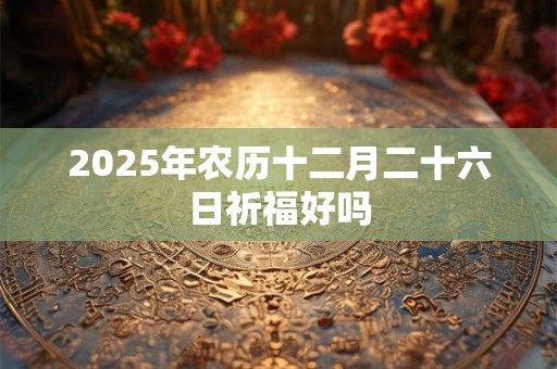 2025年农历十二月二十六日祈福好吗