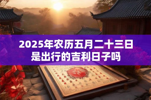 2025年农历五月二十三日是出行的吉利日子吗