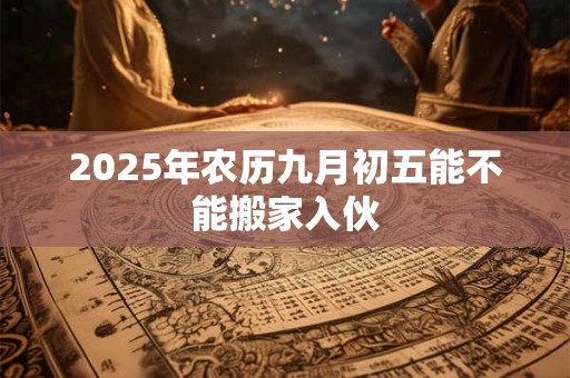 2025年农历九月初五能不能搬家入伙 2025年农历九月初五能不能搬家入伙