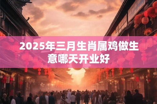 2025年三月生肖属鸡做生意哪天开业好