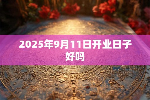 2025年9月11日开业日子好吗 2025年9月11日开业日子好吗