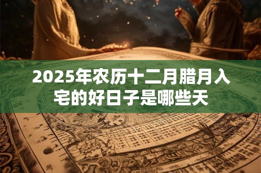 2025年农历十二月腊月入宅的好日子是哪些天