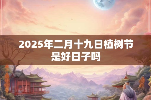 2025年二月十九日植树节是好日子吗