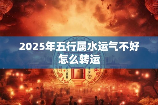 2025年五行属水运气不好怎么转运