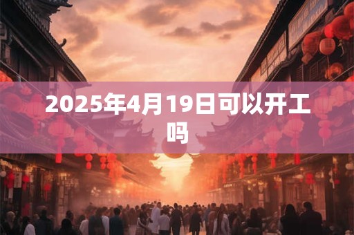 2025年4月19日可以开工吗 2025年4月19日可以开工吗