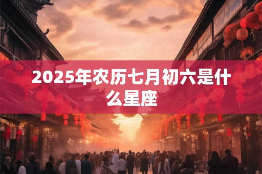 2025年农历七月初六是什么星座 2025年农历七月初六是什么星座