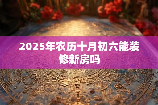 2025年农历十月初六能装修新房吗