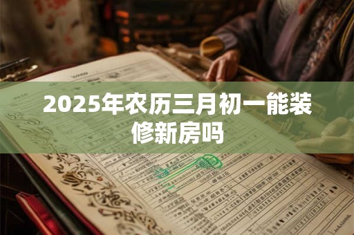 2025年农历三月初一能装修新房吗