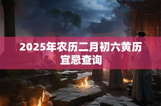 2025年农历二月初六黄历宜忌查询 2025年农历二月初六黄历宜忌查询