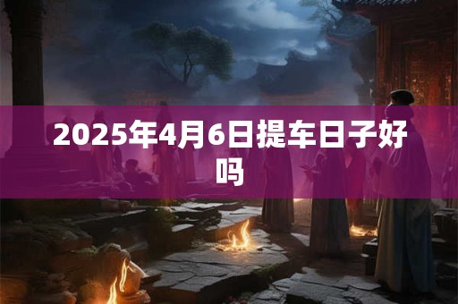2025年4月6日提车日子好吗