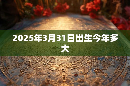 2025年3月31日出生今年多大 2025年3月31日出生今年多大