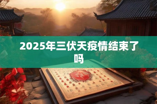 2025年三伏天疫情结束了吗 2025年三伏天疫情结束了吗