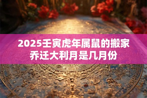 2025壬寅虎年属鼠的搬家乔迁大利月是几月份 2025壬寅虎年属鼠的搬家乔迁大利月是几月份