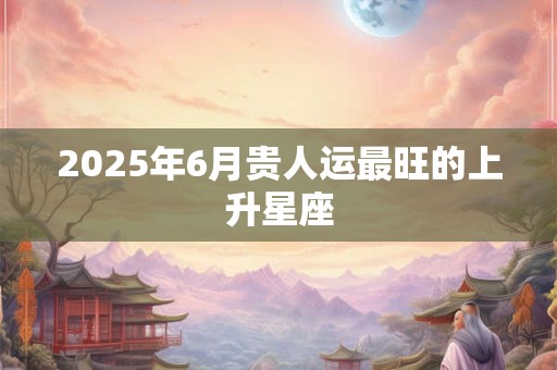 2025年6月贵人运最旺的上升星座