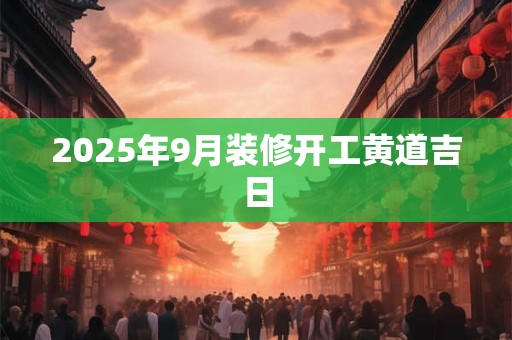 2025年9月装修开工黄道吉日