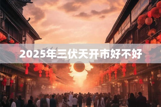 2025年三伏天开市好不好