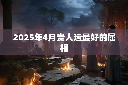 2025年4月贵人运最好的属相 2025年4月贵人运最好的属相