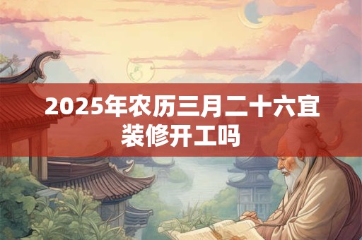 2025年农历三月二十六宜装修开工吗