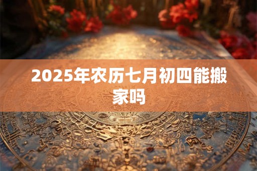 2025年农历七月初四能搬家吗