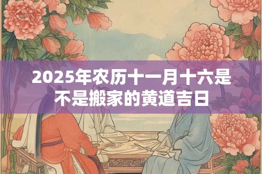 2025年农历十一月十六是不是搬家的黄道吉日 2025年农历十一月十六是不是搬家的黄道吉日