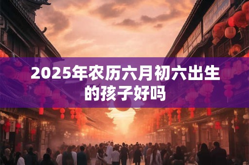 2025年农历六月初六出生的孩子好吗 2025年农历六月初六出生的孩子好吗