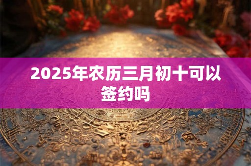 2025年农历三月初十可以签约吗 2025年农历三月初十可以签约吗
