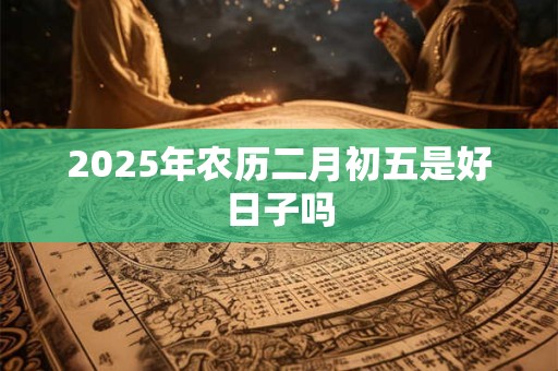 2025年农历二月初五是好日子吗