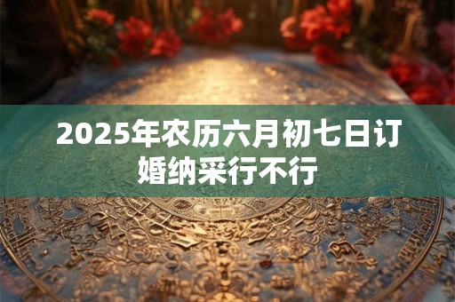 2025年农历六月初七日订婚纳采行不行 2025年农历六月初七日订婚纳采行不行