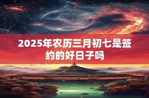 2025年农历三月初七是签约的好日子吗