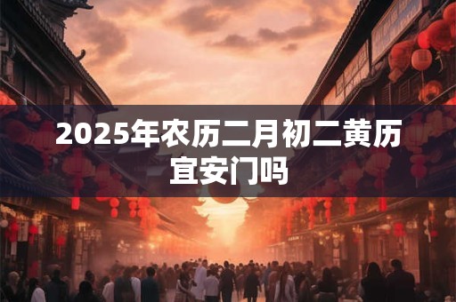 2025年农历二月初二黄历宜安门吗