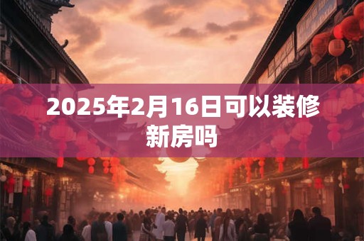 2025年2月16日可以装修新房吗