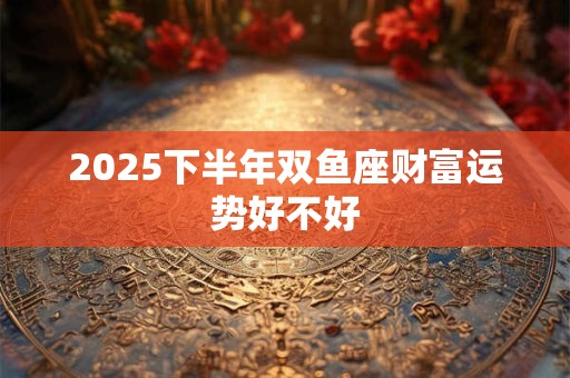 2025下半年双鱼座财富运势好不好