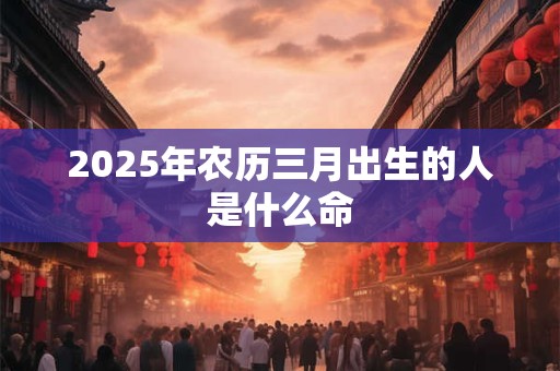 2025年农历三月出生的人是什么命