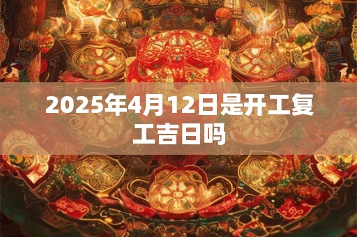 2025年4月12日是开工复工吉日吗