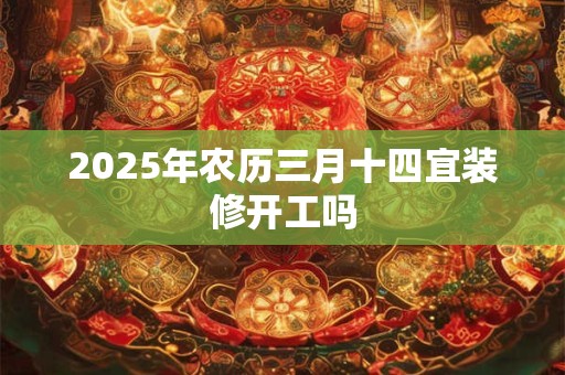 2025年农历三月十四宜装修开工吗