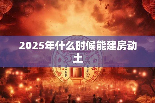 2025年什么时候能建房动土