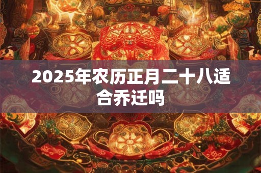 2025年农历正月二十八适合乔迁吗