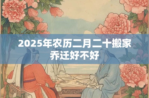 2025年农历二月二十搬家乔迁好不好 2025年农历二月二十搬家乔迁好不好