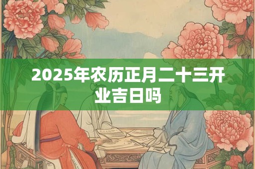2025年农历正月二十三开业吉日吗
