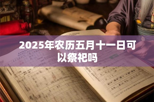 2025年农历五月十一日可以祭祀吗 2025年农历五月十一日可以祭祀吗